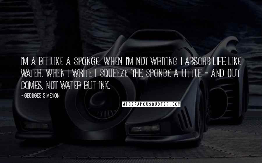 Georges Simenon quotes: I'm a bit like a sponge. When I'm not writing I absorb life like water. When I write I squeeze the sponge a little - and out comes, not water