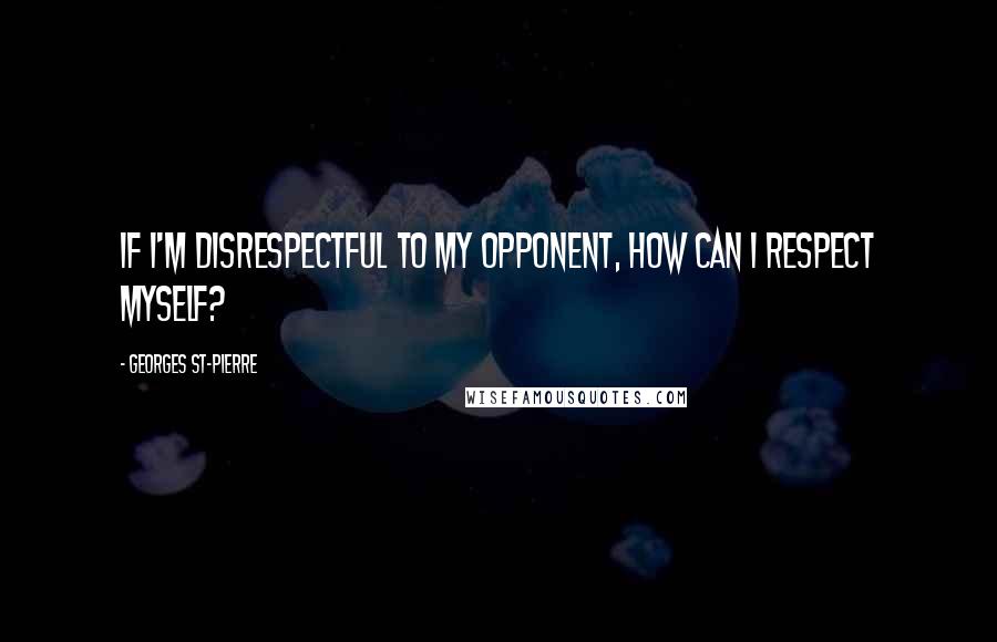Georges St-Pierre quotes: If I'm disrespectful to my opponent, how can I respect myself?