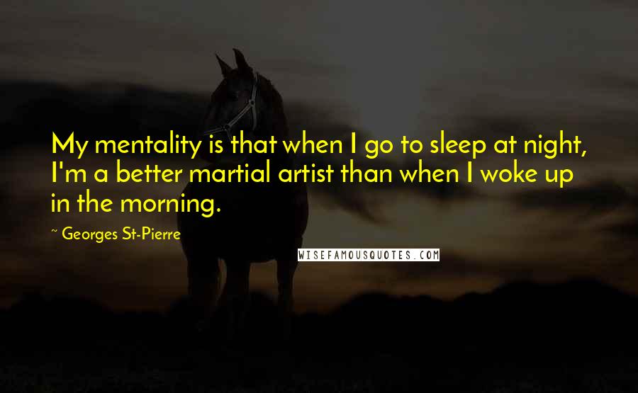 Georges St-Pierre quotes: My mentality is that when I go to sleep at night, I'm a better martial artist than when I woke up in the morning.