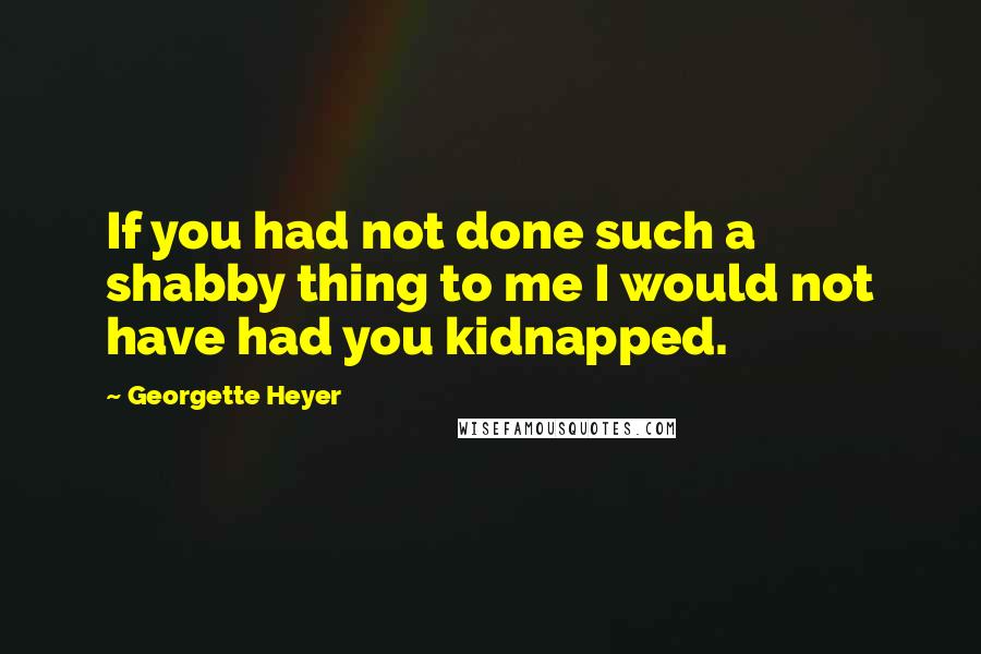 Georgette Heyer quotes: If you had not done such a shabby thing to me I would not have had you kidnapped.