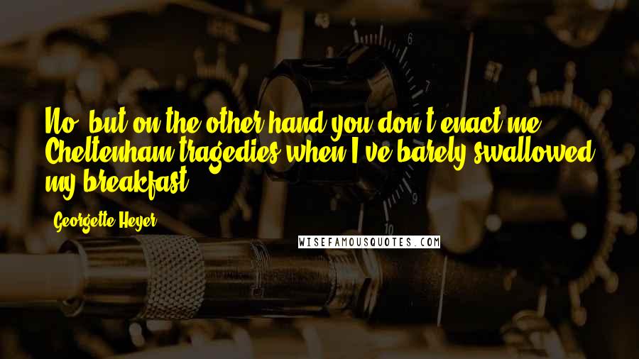Georgette Heyer quotes: No, but on the other hand you don't enact me Cheltenham tragedies when I've barely swallowed my breakfast.