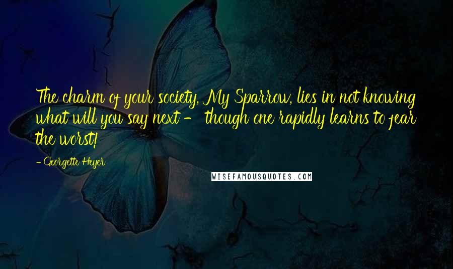 Georgette Heyer quotes: The charm of your society, My Sparrow, lies in not knowing what will you say next - though one rapidly learns to fear the worst! Georgette Heyer quotes: The charm of your society, My Sparrow, lies in not knowing what will you say next - though one rapidly learns to fear the worst!