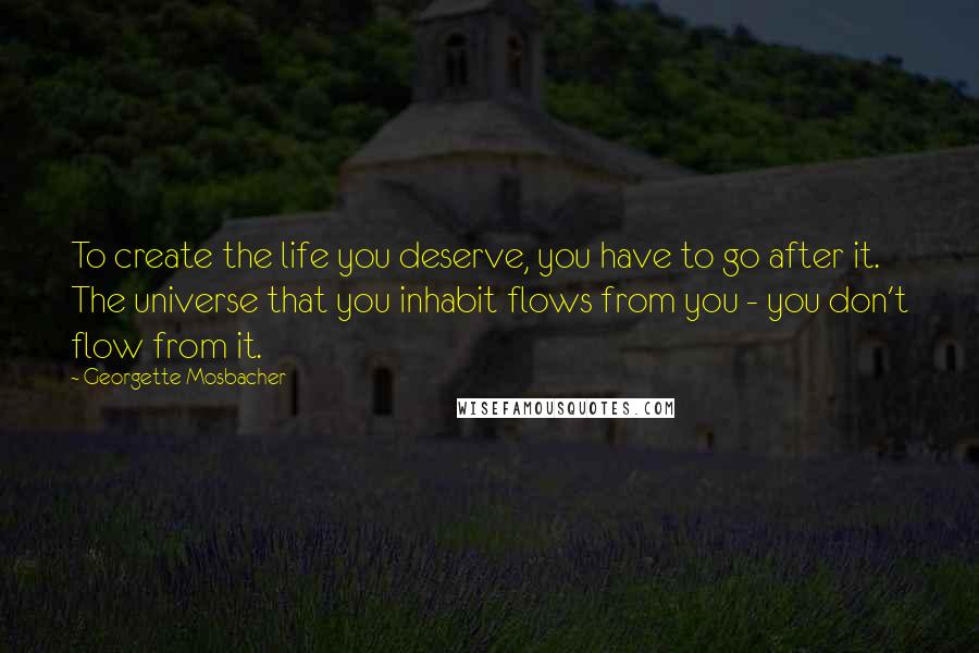 Georgette Mosbacher quotes: To create the life you deserve, you have to go after it. The universe that you inhabit flows from you - you don't flow from it.