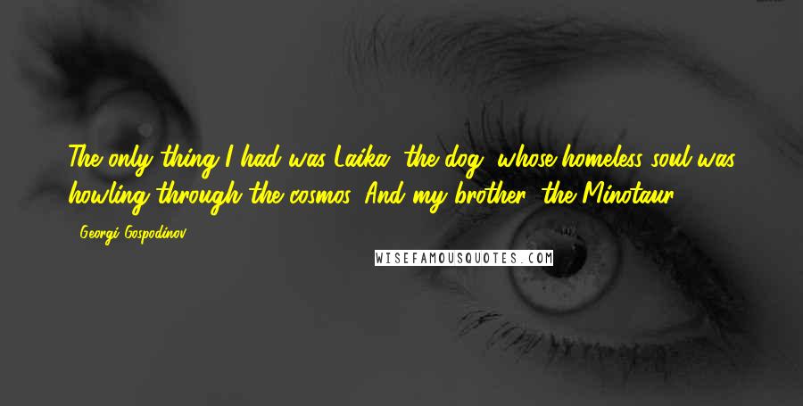 Georgi Gospodinov quotes: The only thing I had was Laika, the dog, whose homeless soul was howling through the cosmos. And my brother, the Minotaur. Georgi Gospodinov quotes: The only thing I had was Laika, the dog, whose homeless soul was howling through the cosmos. And my brother, the Minotaur.
