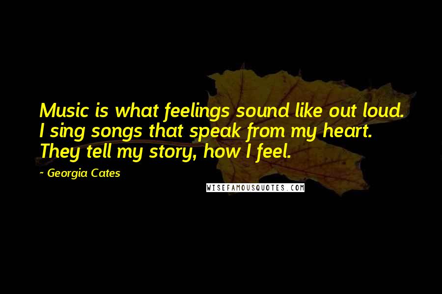 Georgia Cates quotes: Music is what feelings sound like out loud. I sing songs that speak from my heart. They tell my story, how I feel.
