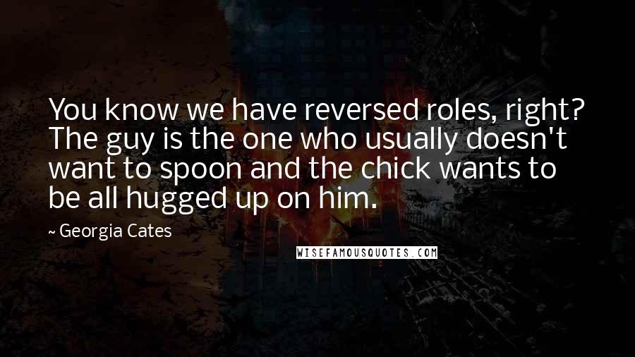 Georgia Cates quotes: You know we have reversed roles, right? The guy is the one who usually doesn't want to spoon and the chick wants to be all hugged up on him. Georgia Cates quotes: You know we have reversed roles, right? The guy is the one who usually doesn't want to spoon and the chick wants to be all hugged up on him.