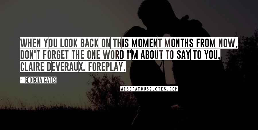 Georgia Cates quotes: When you look back on this moment months from now, don't forget the one word I'm about to say to you, Claire Deveraux. Foreplay. Georgia Cates quotes: When you look back on this moment months from now, don't forget the one word I'm about to say to you, Claire Deveraux. Foreplay.