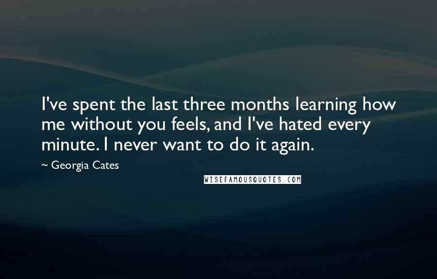 Georgia Cates quotes: I've spent the last three months learning how me without you feels, and I've hated every minute. I never want to do it again. Georgia Cates quotes: I've spent the last three months learning how me without you feels, and I've hated every minute. I never want to do it again.