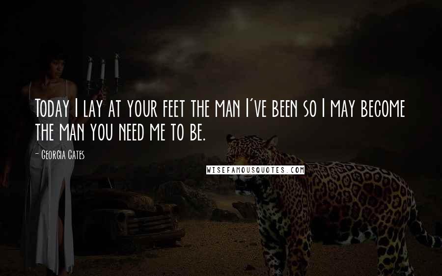 Georgia Cates quotes: Today I lay at your feet the man I've been so I may become the man you need me to be.