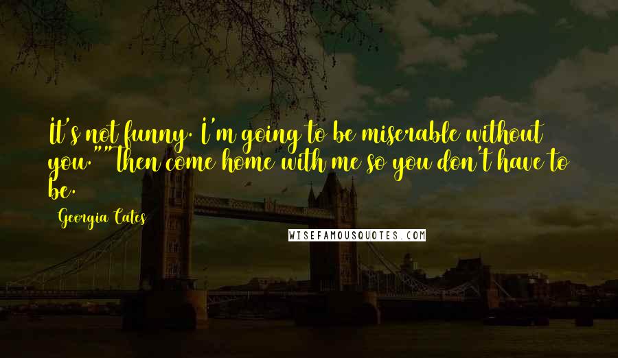 Georgia Cates quotes: It's not funny. I'm going to be miserable without you.""Then come home with me so you don't have to be. Georgia Cates quotes: It's not funny. I'm going to be miserable without you.""Then come home with me so you don't have to be.
