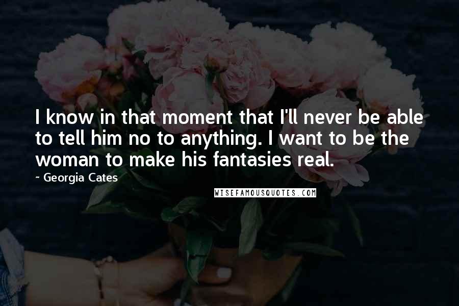 Georgia Cates quotes: I know in that moment that I'll never be able to tell him no to anything. I want to be the woman to make his fantasies real. Georgia Cates quotes: I know in that moment that I'll never be able to tell him no to anything. I want to be the woman to make his fantasies real.