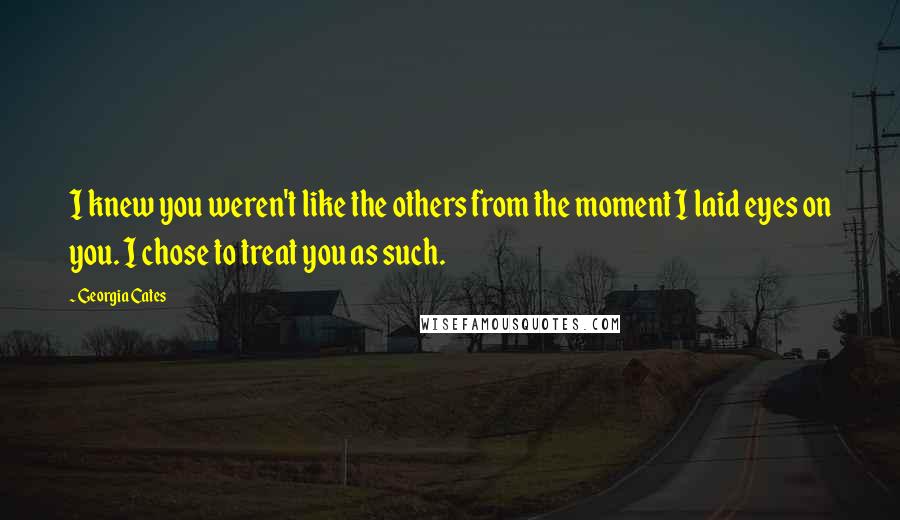 Georgia Cates quotes: I knew you weren't like the others from the moment I laid eyes on you. I chose to treat you as such. Georgia Cates quotes: I knew you weren't like the others from the moment I laid eyes on you. I chose to treat you as such.
