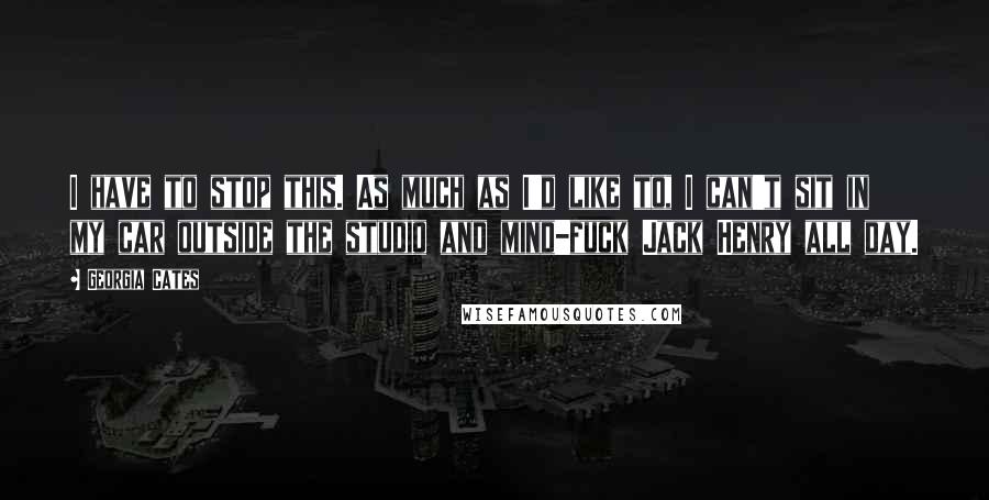 Georgia Cates quotes: I have to stop this. As much as I'd like to, I can't sit in my car outside the studio and mind-fuck Jack Henry all day. Georgia Cates quotes: I have to stop this. As much as I'd like to, I can't sit in my car outside the studio and mind-fuck Jack Henry all day.