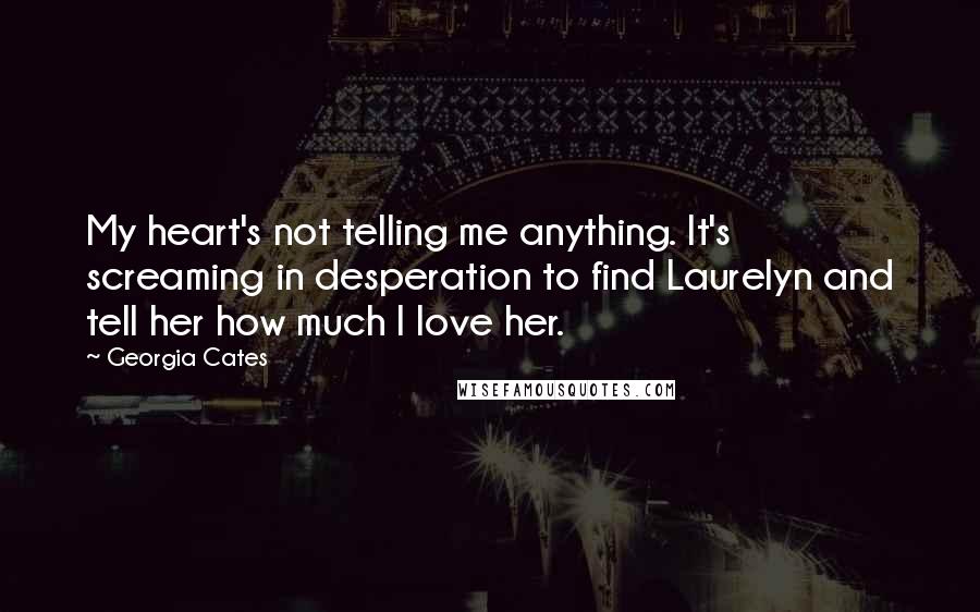 Georgia Cates quotes: My heart's not telling me anything. It's screaming in desperation to find Laurelyn and tell her how much I love her. Georgia Cates quotes: My heart's not telling me anything. It's screaming in desperation to find Laurelyn and tell her how much I love her.