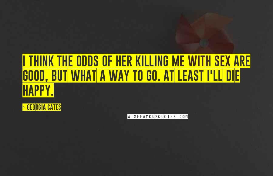 Georgia Cates quotes: I think the odds of her killing me with sex are good, but what a way to go. At least I'll die happy. Georgia Cates quotes: I think the odds of her killing me with sex are good, but what a way to go. At least I'll die happy.