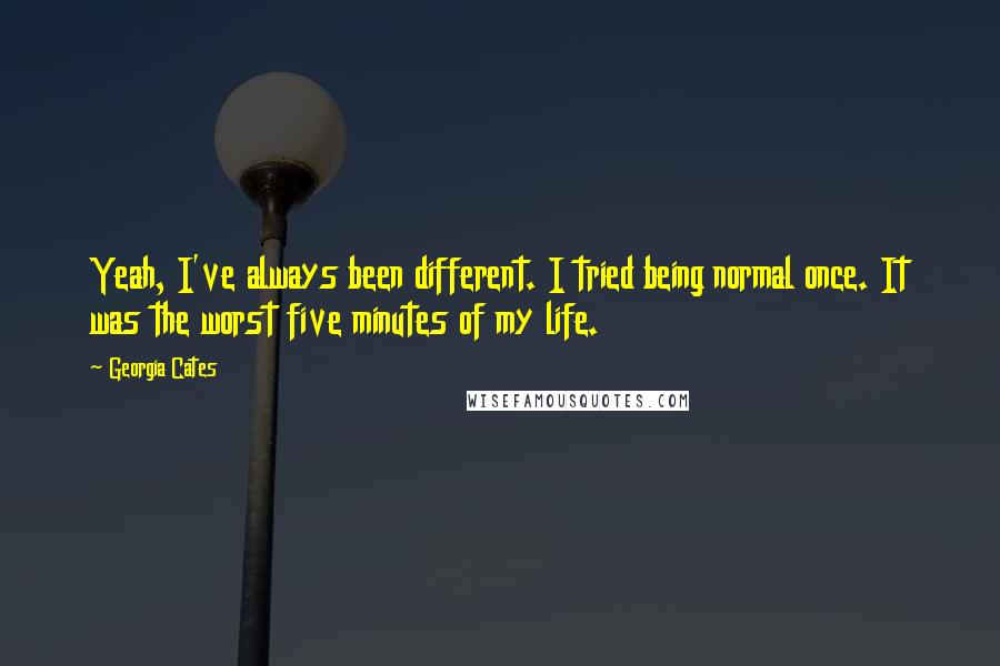 Georgia Cates quotes: Yeah, I've always been different. I tried being normal once. It was the worst five minutes of my life. Georgia Cates quotes: Yeah, I've always been different. I tried being normal once. It was the worst five minutes of my life.