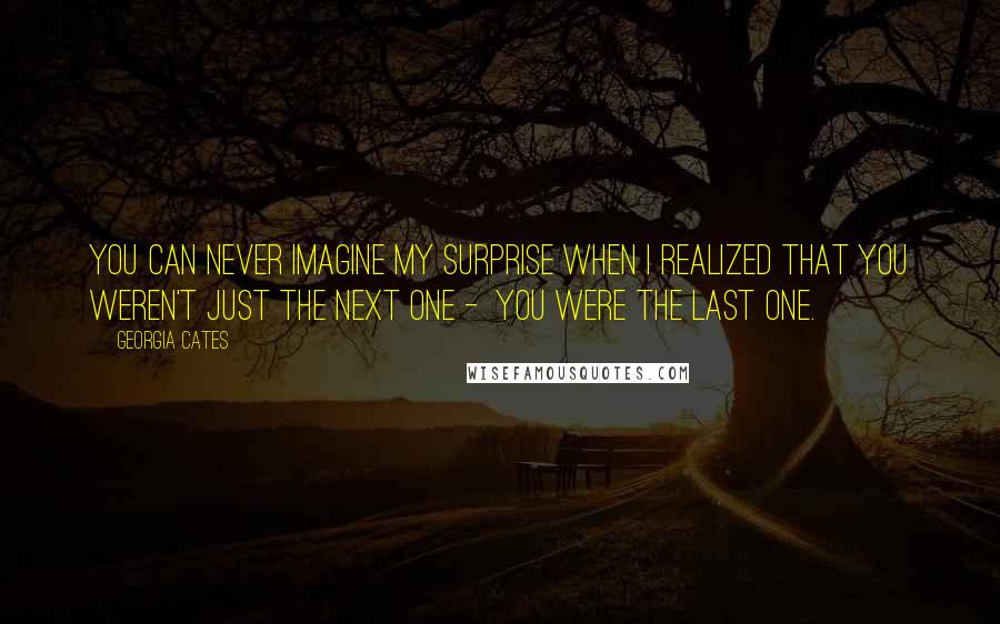 Georgia Cates quotes: You can never imagine my surprise when I realized that you weren't just the next one - you were the last one. Georgia Cates quotes: You can never imagine my surprise when I realized that you weren't just the next one - you were the last one.