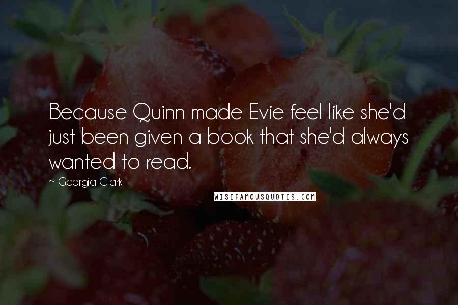 Georgia Clark quotes: Because Quinn made Evie feel like she'd just been given a book that she'd always wanted to read. Georgia Clark quotes: Because Quinn made Evie feel like she'd just been given a book that she'd always wanted to read.