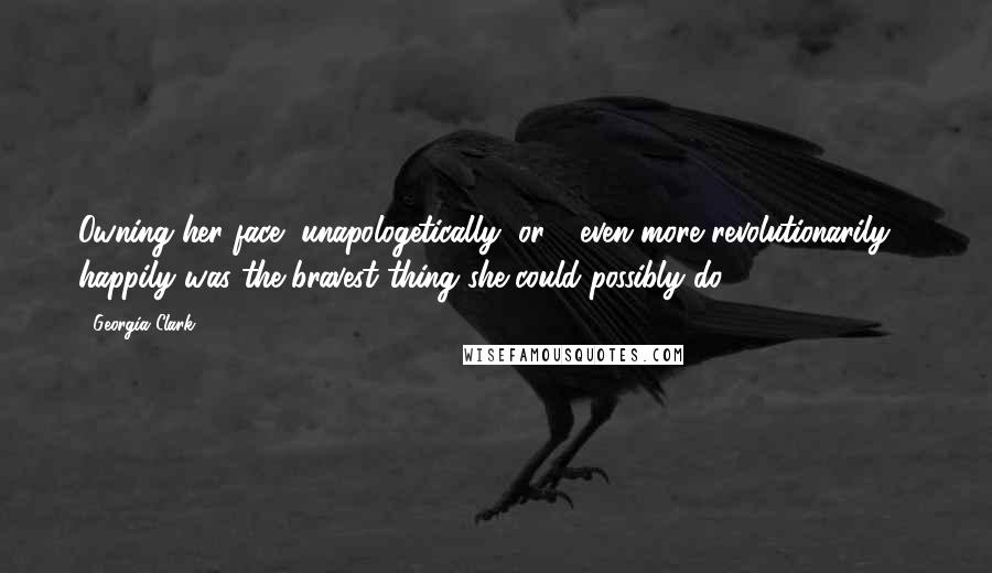 Georgia Clark quotes: Owning her face, unapologetically, or - even more revolutionarily - happily was the bravest thing she could possibly do. Georgia Clark quotes: Owning her face, unapologetically, or - even more revolutionarily - happily was the bravest thing she could possibly do.