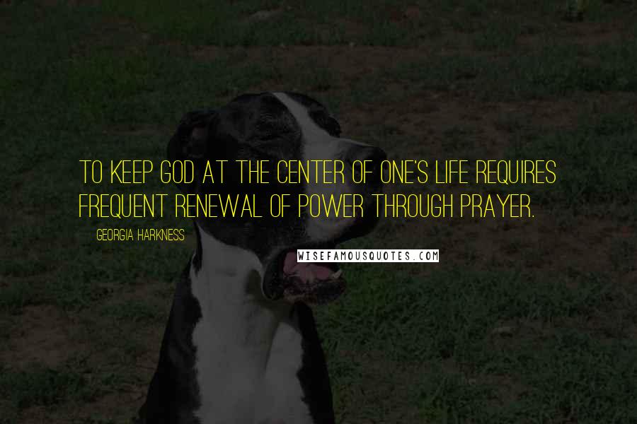 Georgia Harkness quotes: To keep God at the center of one's life requires frequent renewal of power through prayer.
