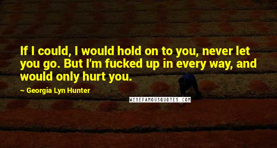 Georgia Lyn Hunter quotes: If I could, I would hold on to you, never let you go. But I'm fucked up in every way, and would only hurt you. Georgia Lyn Hunter quotes: If I could, I would hold on to you, never let you go. But I'm fucked up in every way, and would only hurt you.