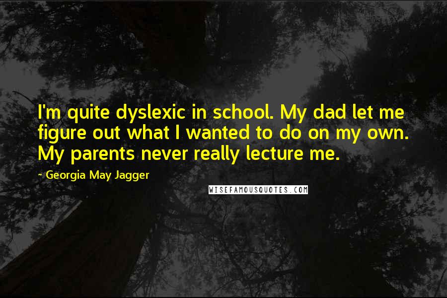 Georgia May Jagger quotes: I'm quite dyslexic in school. My dad let me figure out what I wanted to do on my own. My parents never really lecture me. Georgia May Jagger quotes: I'm quite dyslexic in school. My dad let me figure out what I wanted to do on my own. My parents never really lecture me.