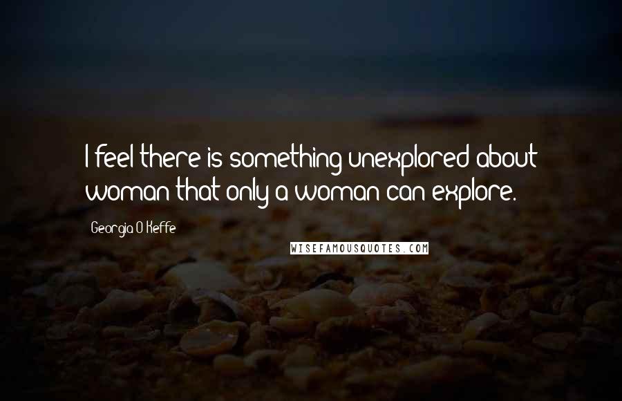 Georgia O'Keffe quotes: I feel there is something unexplored about woman that only a woman can explore.