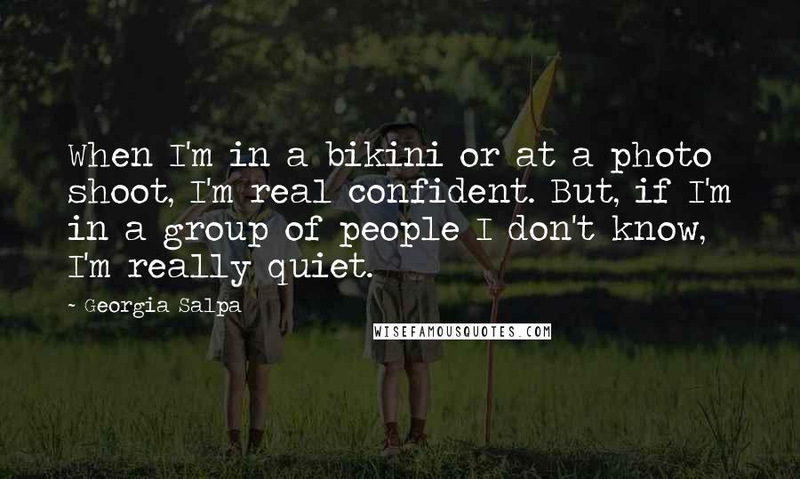 Georgia Salpa quotes: When I'm in a bikini or at a photo shoot, I'm real confident. But, if I'm in a group of people I don't know, I'm really quiet.