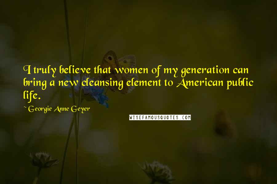 Georgie Anne Geyer quotes: I truly believe that women of my generation can bring a new cleansing element to American public life.