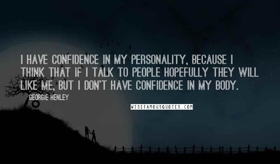 Georgie Henley quotes: I have confidence in my personality, because I think that if I talk to people hopefully they will like me, but I don't have confidence in my body.
