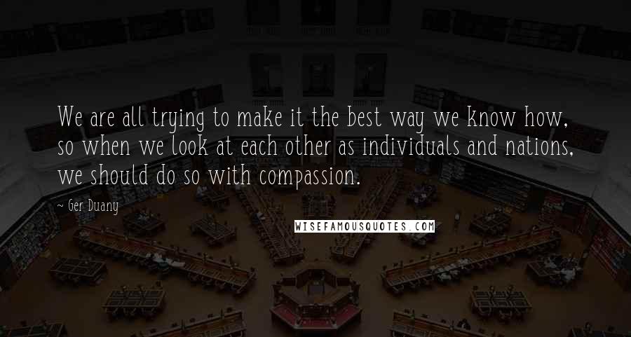 Ger Duany quotes: We are all trying to make it the best way we know how, so when we look at each other as individuals and nations, we should do so with compassion.