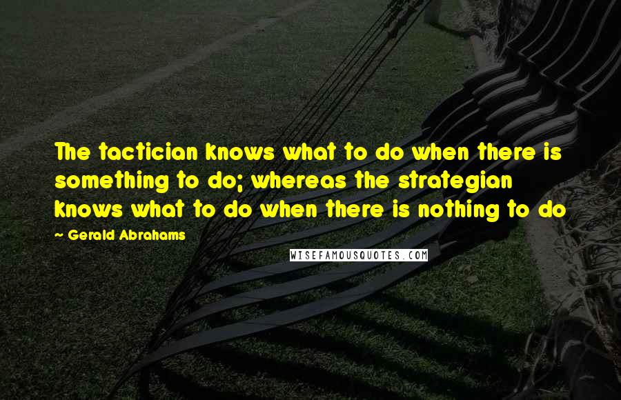 Gerald Abrahams quotes: The tactician knows what to do when there is something to do; whereas the strategian knows what to do when there is nothing to do