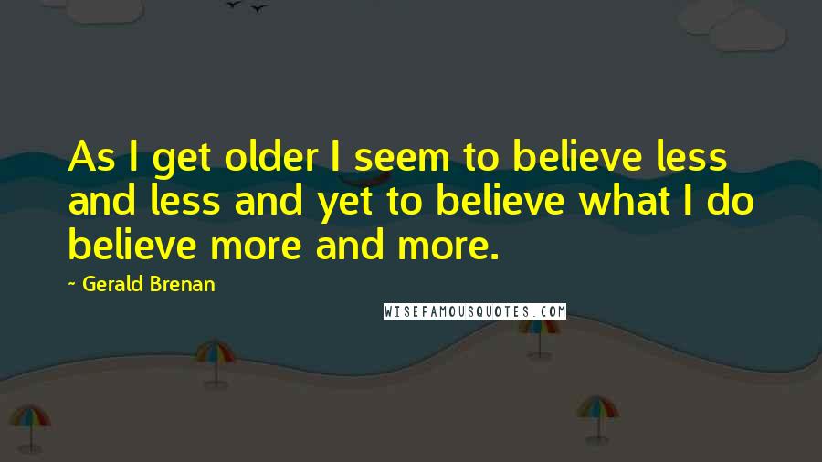 Gerald Brenan quotes: As I get older I seem to believe less and less and yet to believe what I do believe more and more.