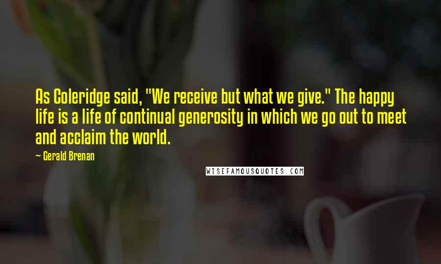 Gerald Brenan quotes: As Coleridge said, "We receive but what we give." The happy life is a life of continual generosity in which we go out to meet and acclaim the world. Gerald Brenan quotes: As Coleridge said, "We receive but what we give." The happy life is a life of continual generosity in which we go out to meet and acclaim the world.