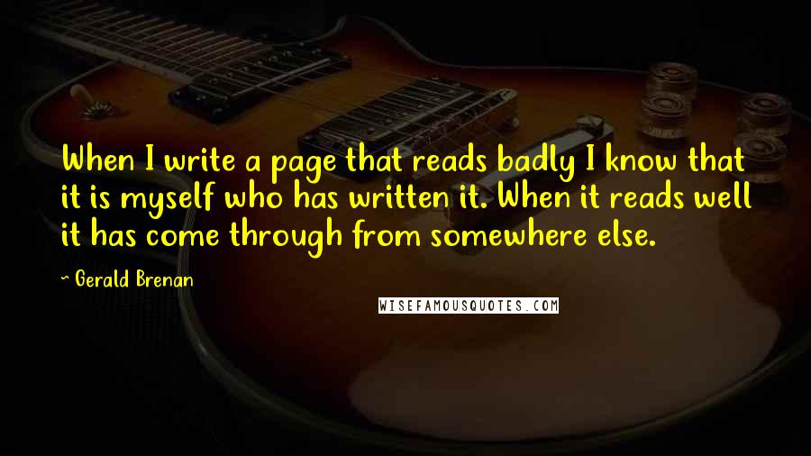 Gerald Brenan quotes: When I write a page that reads badly I know that it is myself who has written it. When it reads well it has come through from somewhere else.