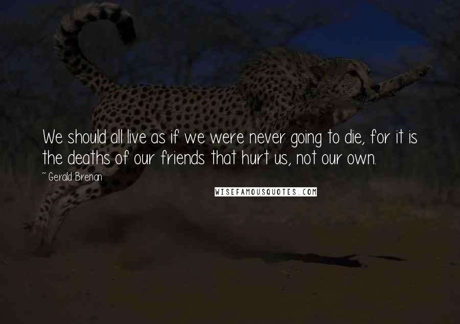 Gerald Brenan quotes: We should all live as if we were never going to die, for it is the deaths of our friends that hurt us, not our own. Gerald Brenan quotes: We should all live as if we were never going to die, for it is the deaths of our friends that hurt us, not our own.