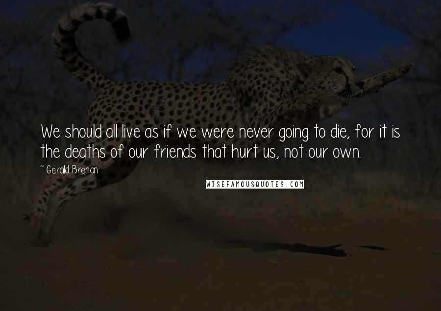 Gerald Brenan quotes: We should all live as if we were never going to die, for it is the deaths of our friends that hurt us, not our own.