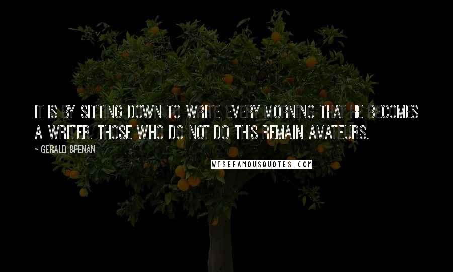 Gerald Brenan quotes: It is by sitting down to write every morning that he becomes a writer. Those who do not do this remain amateurs. Gerald Brenan quotes: It is by sitting down to write every morning that he becomes a writer. Those who do not do this remain amateurs.