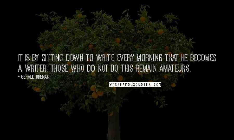 Gerald Brenan quotes: It is by sitting down to write every morning that he becomes a writer. Those who do not do this remain amateurs.