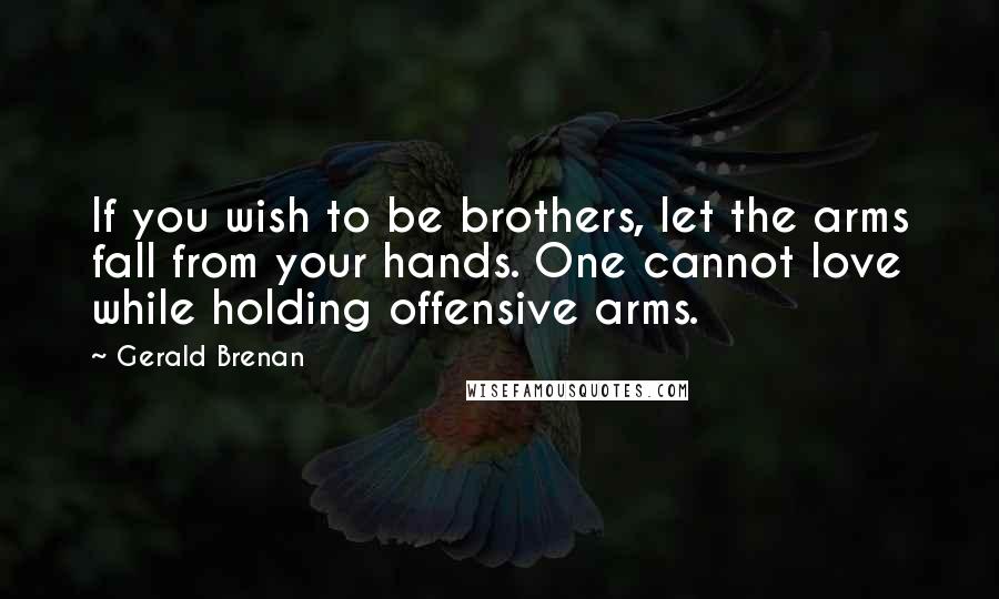 Gerald Brenan quotes: If you wish to be brothers, let the arms fall from your hands. One cannot love while holding offensive arms. Gerald Brenan quotes: If you wish to be brothers, let the arms fall from your hands. One cannot love while holding offensive arms.