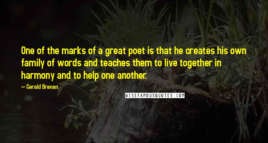 Gerald Brenan quotes: One of the marks of a great poet is that he creates his own family of words and teaches them to live together in harmony and to help one another. Gerald Brenan quotes: One of the marks of a great poet is that he creates his own family of words and teaches them to live together in harmony and to help one another.