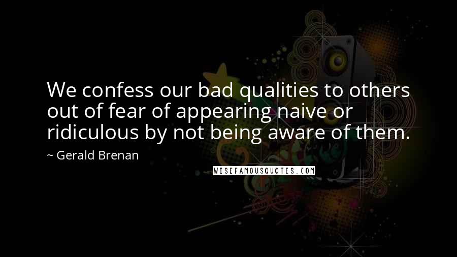 Gerald Brenan quotes: We confess our bad qualities to others out of fear of appearing naive or ridiculous by not being aware of them.