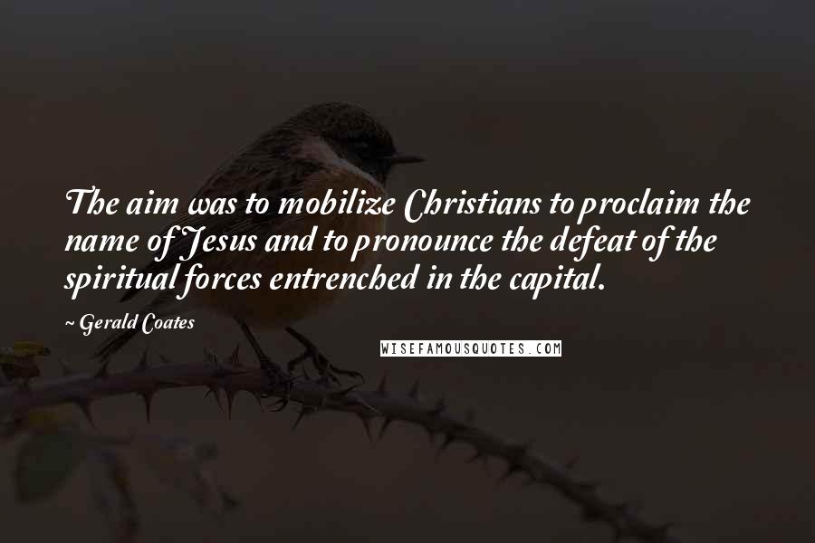Gerald Coates quotes: The aim was to mobilize Christians to proclaim the name of Jesus and to pronounce the defeat of the spiritual forces entrenched in the capital. Gerald Coates quotes: The aim was to mobilize Christians to proclaim the name of Jesus and to pronounce the defeat of the spiritual forces entrenched in the capital.