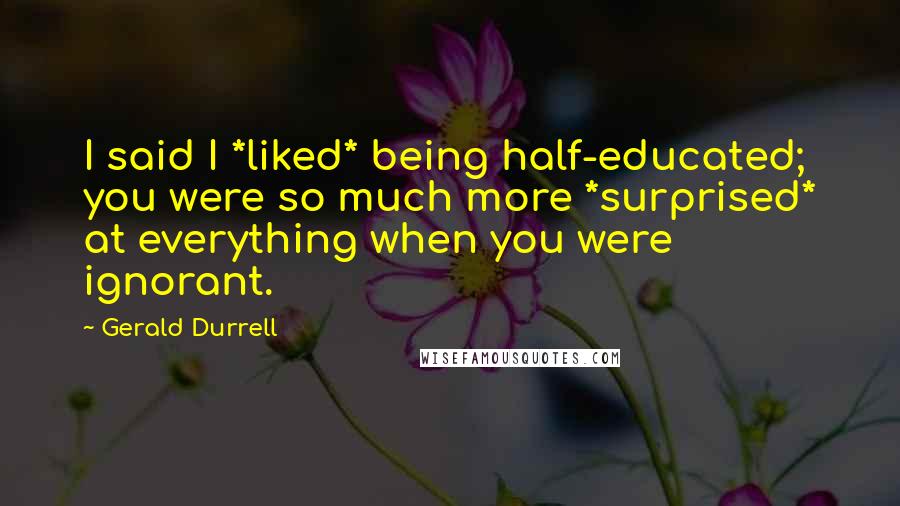 Gerald Durrell quotes: I said I *liked* being half-educated; you were so much more *surprised* at everything when you were ignorant.