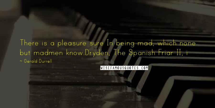 Gerald Durrell quotes: There is a pleasure sure In being mad, which none but madmen know.Dryden, The Spanish Friar II, i