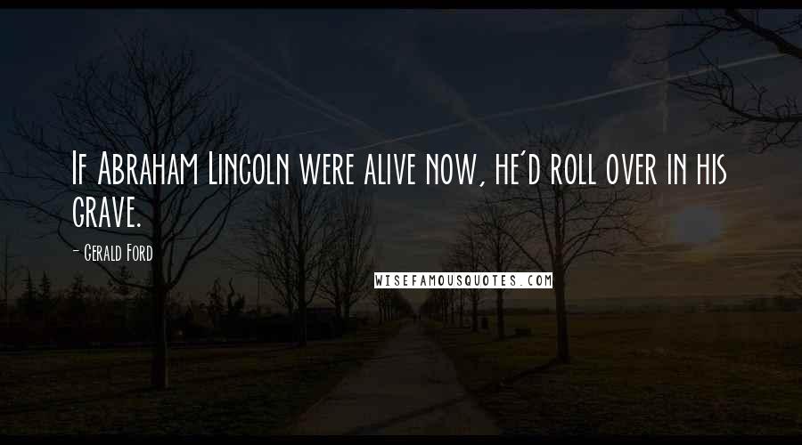 Gerald Ford quotes: If Abraham Lincoln were alive now, he'd roll over in his grave.