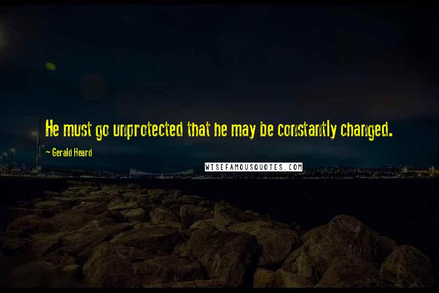 Gerald Heard quotes: He must go unprotected that he may be constantly changed.