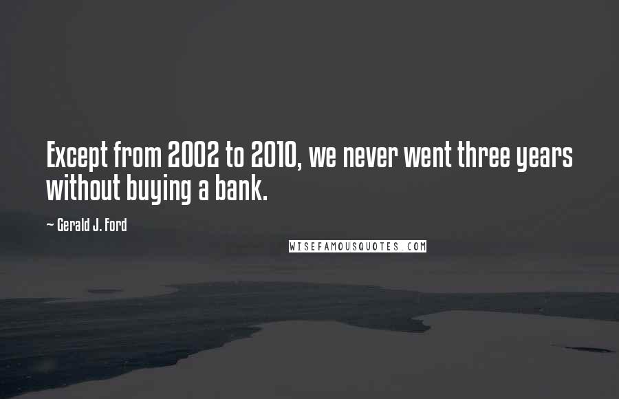 Gerald J. Ford quotes: Except from 2002 to 2010, we never went three years without buying a bank.