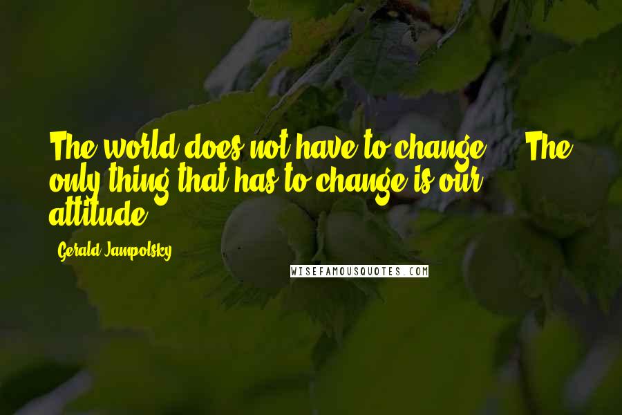 Gerald Jampolsky quotes: The world does not have to change ... The only thing that has to change is our attitude.