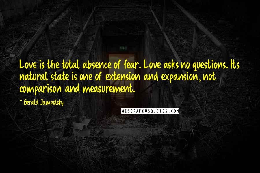 Gerald Jampolsky quotes: Love is the total absence of fear. Love asks no questions. Its natural state is one of extension and expansion, not comparison and measurement. Gerald Jampolsky quotes: Love is the total absence of fear. Love asks no questions. Its natural state is one of extension and expansion, not comparison and measurement.